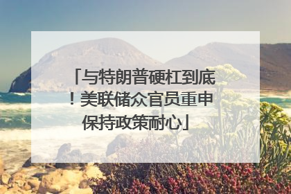 与特朗普硬杠到底！美联储众官员重申保持政策耐心