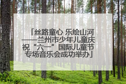 丝路童心 乐绘山河——兰州市少年儿童庆祝“六一”国际儿童节专场音乐会成功举办