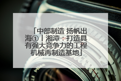 中部制造 扬帆出海①丨湘潭：打造具有强大竞争力的工程机械再制造基地