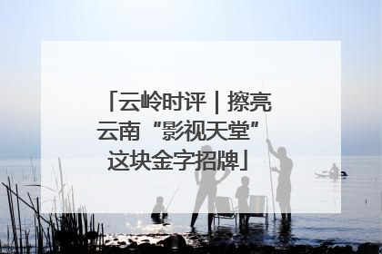 云岭时评｜擦亮云南“影视天堂”这块金字招牌