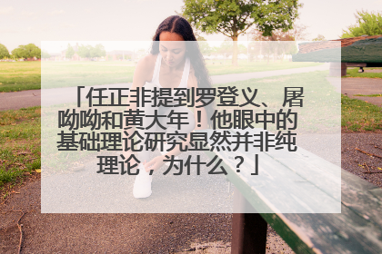 任正非提到罗登义、屠呦呦和黄大年！他眼中的基础理论研究显然并非纯理论，为什么？