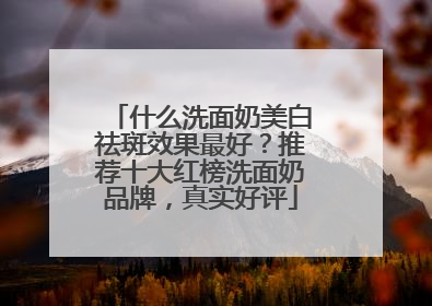 什么洗面奶美白祛斑效果最好？推荐十大红榜洗面奶品牌，真实好评