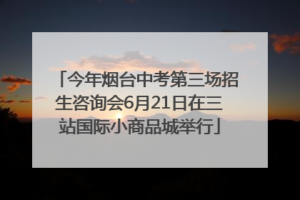 今年烟台中考第三场招生咨询会6月21日在三站国际小商品城举行