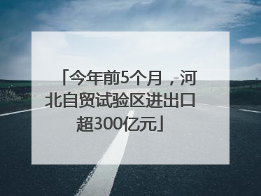 今年前5个月，河北自贸试验区进出口超300亿元