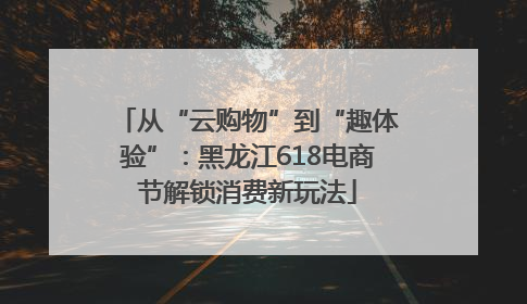 从“云购物”到“趣体验”：黑龙江618电商节解锁消费新玩法