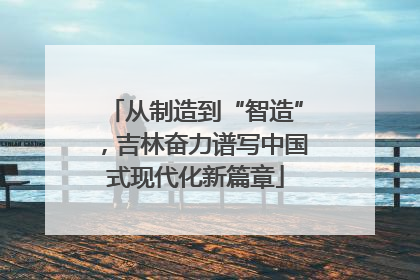 从制造到“智造”，吉林奋力谱写中国式现代化新篇章