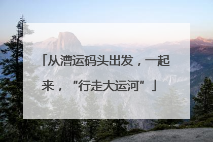 从漕运码头出发，一起来，“行走大运河”