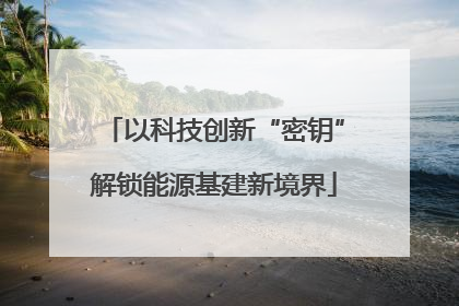 以科技创新“密钥”解锁能源基建新境界