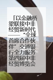 以金融桥梁联接中非经贸新时代——“全球首席合作伙伴”交通银行全力服务第四届中非经贸博览会