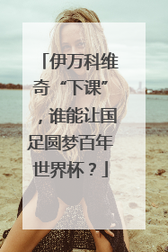 伊万科维奇“下课”，谁能让国足圆梦百年世界杯？