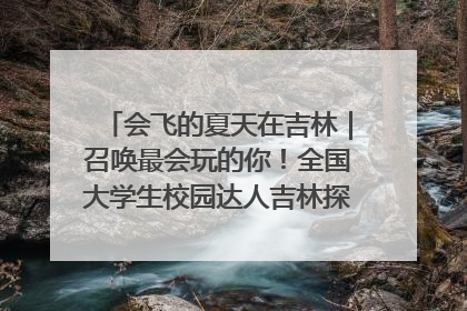 会飞的夏天在吉林｜召唤最会玩的你！全国大学生校园达人吉林探线活动招募中