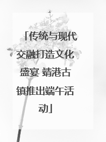传统与现代交融打造文化盛宴 靖港古镇推出端午活动