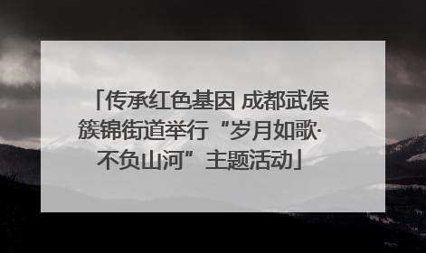 传承红色基因 成都武侯簇锦街道举行“岁月如歌·不负山河”主题活动