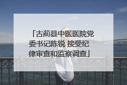 古蔺县中医医院党委书记陈锐 接受纪律审查和监察调查