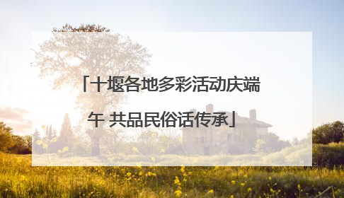 十堰各地多彩活动庆端午 共品民俗话传承