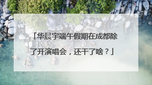 华晨宇端午假期在成都除了开演唱会，还干了啥？