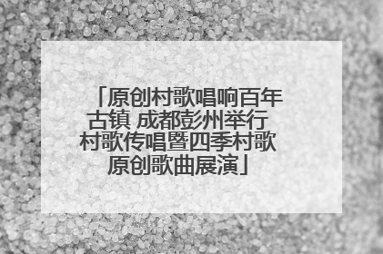 原创村歌唱响百年古镇 成都彭州举行村歌传唱暨四季村歌原创歌曲展演