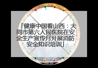 健康中国看山西：大同市第六人民医院在安全生产宣传月开展消防安全知识培训