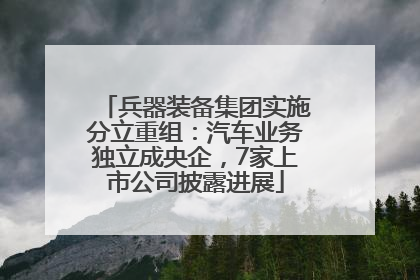 兵器装备集团实施分立重组：汽车业务独立成央企，7家上市公司披露进展
