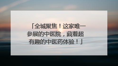 全城聚焦！这家唯一参展的中医院，藏着超有趣的中医药体验！