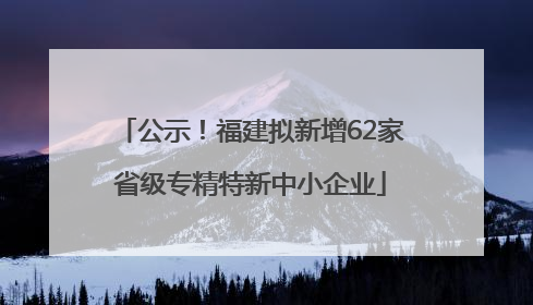 公示！福建拟新增62家省级专精特新中小企业