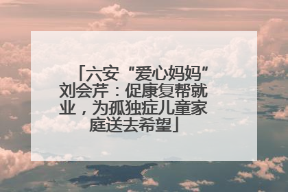 六安“爱心妈妈”刘会芹：促康复帮就业，为孤独症儿童家庭送去希望