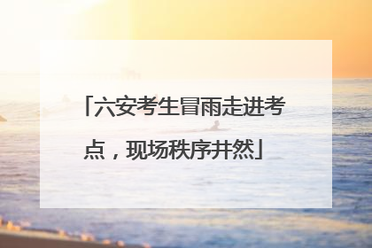 六安考生冒雨走进考点，现场秩序井然
