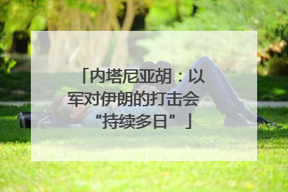 内塔尼亚胡：以军对伊朗的打击会“持续多日”