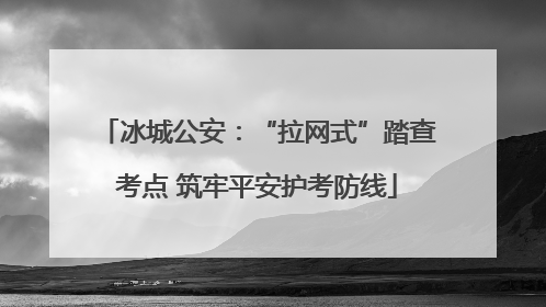 冰城公安：“拉网式”踏查考点 筑牢平安护考防线