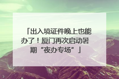 出入境证件晚上也能办了！厦门再次启动暑期“夜办专场”