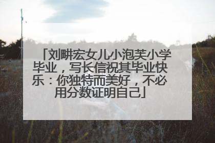 刘畊宏女儿小泡芙小学毕业，写长信祝其毕业快乐：你独特而美好，不必用分数证明自己