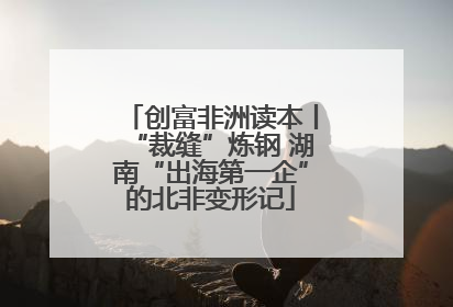 创富非洲读本丨“裁缝”炼钢 湖南“出海第一企”的北非变形记