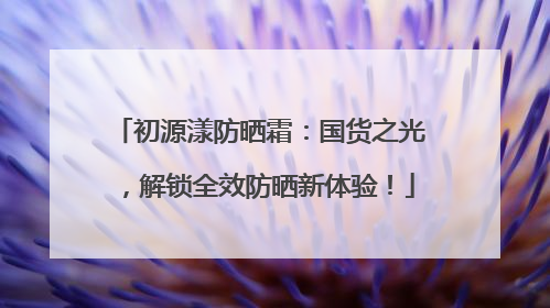 初源漾防晒霜：国货之光，解锁全效防晒新体验！