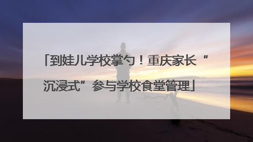 到娃儿学校掌勺！重庆家长“沉浸式”参与学校食堂管理