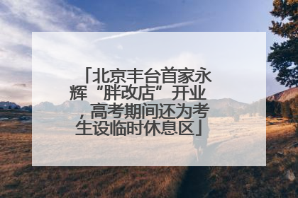 北京丰台首家永辉“胖改店”开业，高考期间还为考生设临时休息区