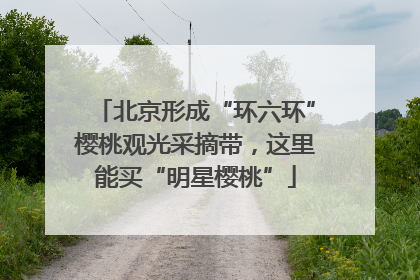 北京形成“环六环”樱桃观光采摘带，这里能买“明星樱桃”