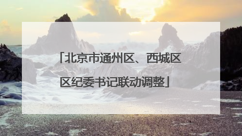 北京市通州区、西城区区纪委书记联动调整