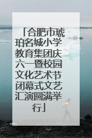 合肥市琥珀名城小学教育集团庆六一暨校园文化艺术节闭幕式文艺汇演圆满举行