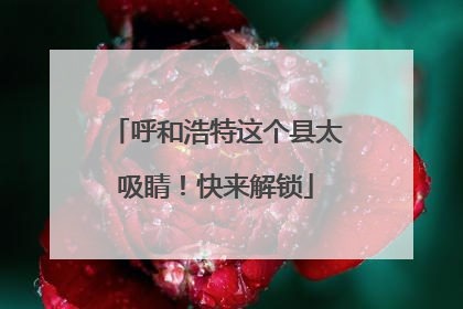 呼和浩特这个县太吸睛！快来解锁