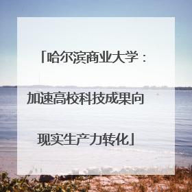哈尔滨商业大学：加速高校科技成果向现实生产力转化