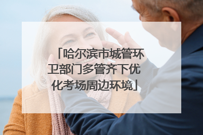 哈尔滨市城管环卫部门多管齐下优化考场周边环境
