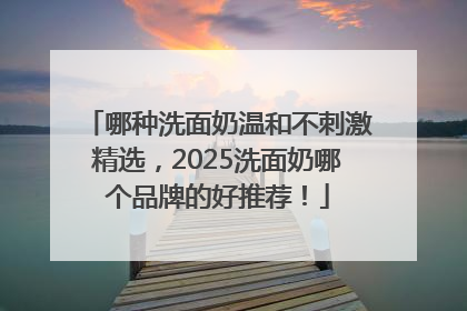 哪种洗面奶温和不刺激精选，2025洗面奶哪个品牌的好推荐！
