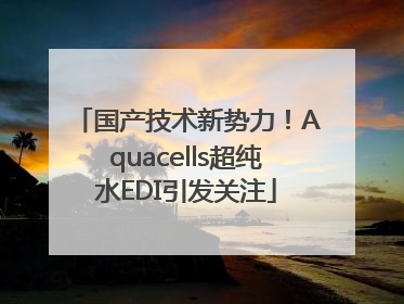 国产技术新势力！Aquacells超纯水EDI引发关注