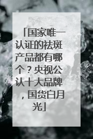 国家唯一认证的祛斑产品都有哪个？央视公认十大品牌，国货白月光