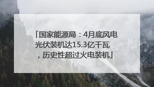 国家能源局：4月底风电光伏装机达15.3亿千瓦，历史性超过火电装机