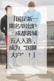 国足新一期名单出炉：成都蓉城五人入选，成为“国脚大户”！