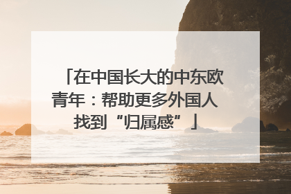 在中国长大的中东欧青年：帮助更多外国人找到“归属感”
