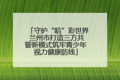 守护“睛”彩世界 兰州市打造三方共管新模式筑牢青少年视力健康防线