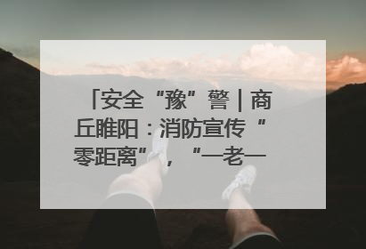 安全“豫”警｜商丘睢阳：消防宣传“零距离”，“一老一小”同守护