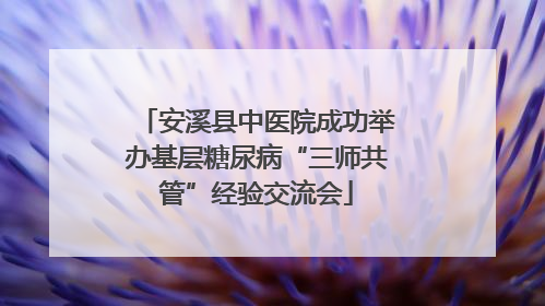 安溪县中医院成功举办基层糖尿病“三师共管”经验交流会